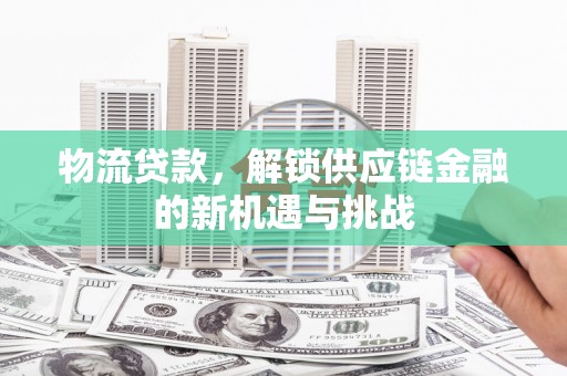 内乡物流贷款，解锁供应链金融的新机遇与挑战