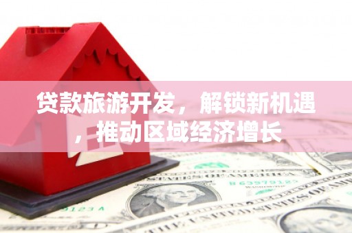 内乡贷款旅游开发，解锁新机遇，推动区域经济增长